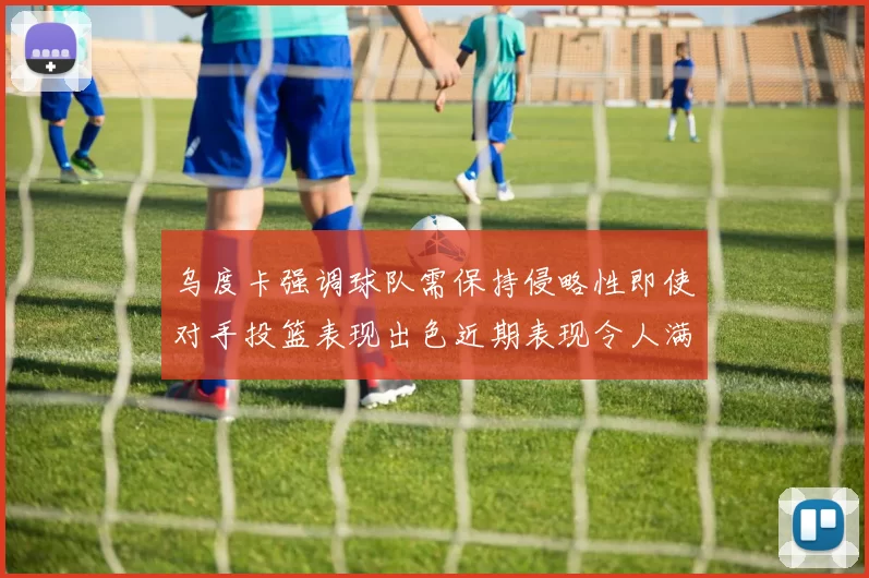 乌度卡强调球队需保持侵略性即使对手投篮表现出色近期表现令人满意