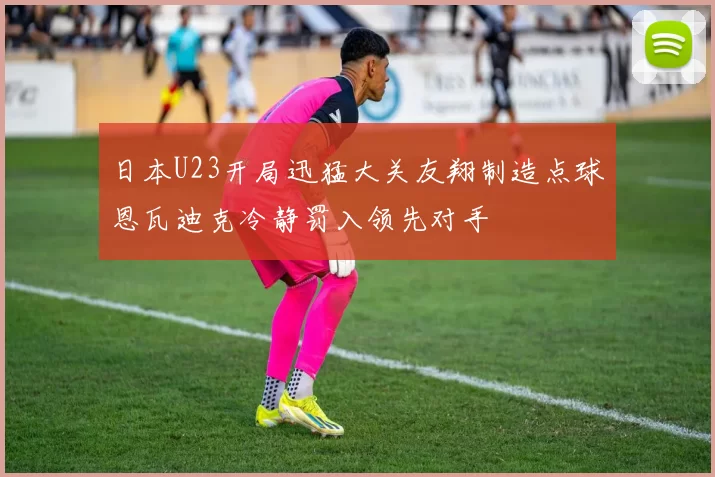 日本U23开局迅猛大关友翔制造点球恩瓦迪克冷静罚入领先对手