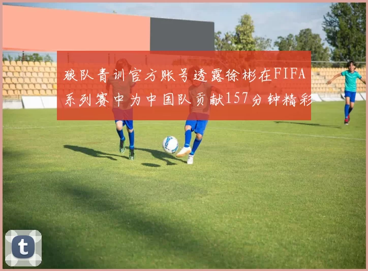 狼队青训官方账号透露徐彬在FIFA系列赛中为中国队贡献157分钟精彩表现