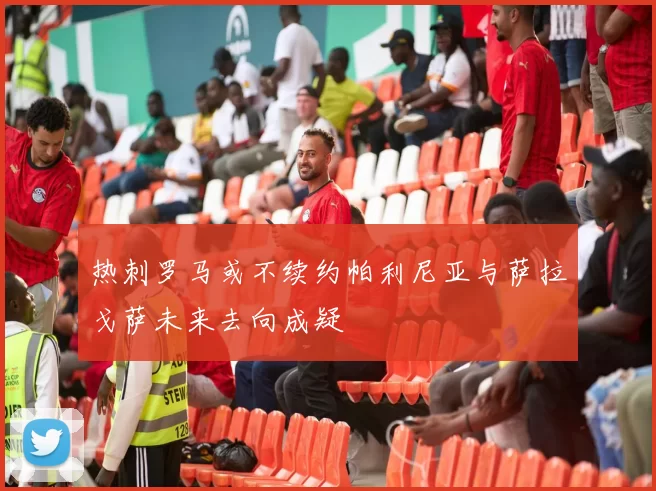 热刺罗马或不续约帕利尼亚与萨拉戈萨未来去向成疑