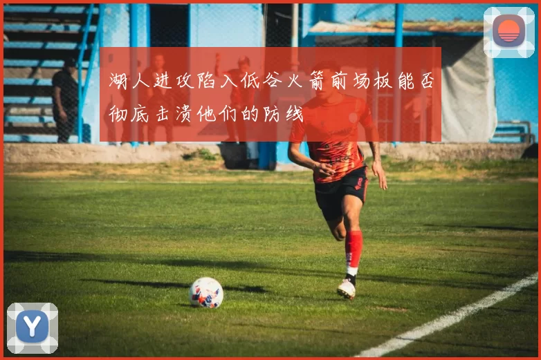 湖人进攻陷入低谷火箭前场板能否彻底击溃他们的防线