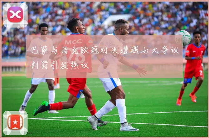 巴萨与马竞欧冠对决遭遇七大争议判罚引发热议
