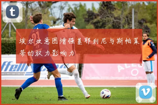 埃尔坎意图增强基耶利尼与斯帕莱蒂的权力影响力