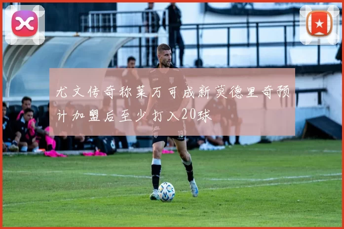 尤文传奇称莱万可成新莫德里奇预计加盟后至少打入20球