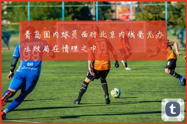 青岛国内球员面对北京内线毫无办法败局在情理之中