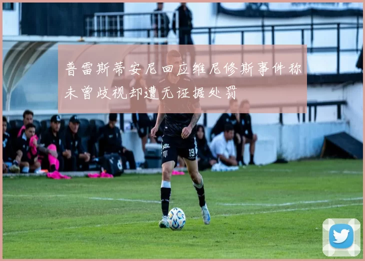 普雷斯蒂安尼回应维尼修斯事件称未曾歧视却遭无证据处罚