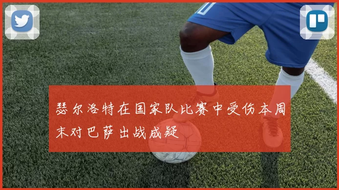 瑟尔洛特在国家队比赛中受伤本周末对巴萨出战成疑