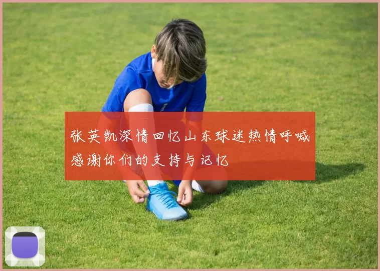 张英凯深情回忆山东球迷热情呼喊感谢你们的支持与记忆