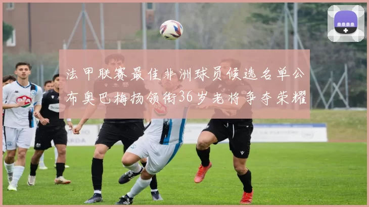 法甲联赛最佳非洲球员候选名单公布奥巴梅扬领衔36岁老将争夺荣耀