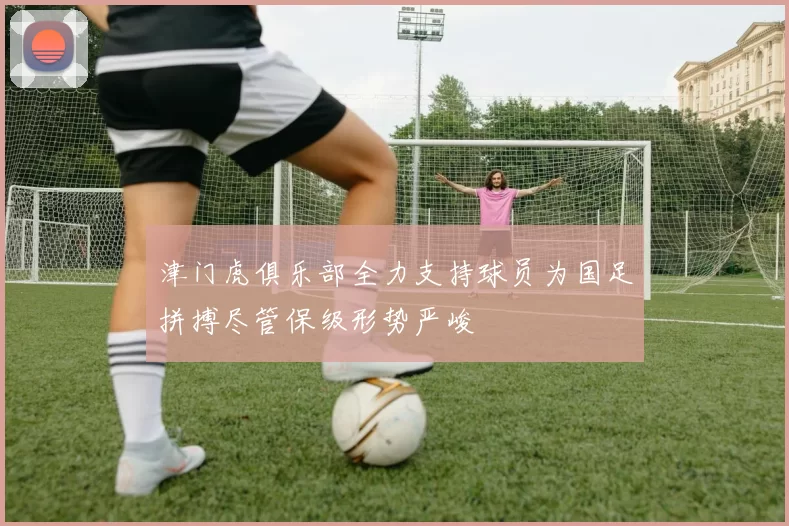 津门虎俱乐部全力支持球员为国足拼搏尽管保级形势严峻
