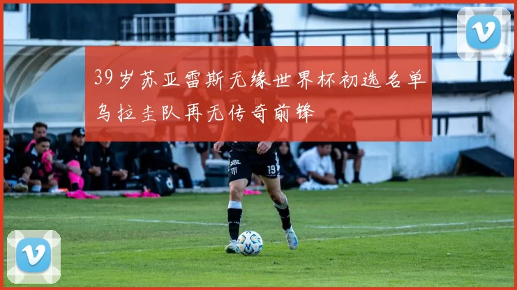 39岁苏亚雷斯无缘世界杯初选名单乌拉圭队再无传奇前锋
