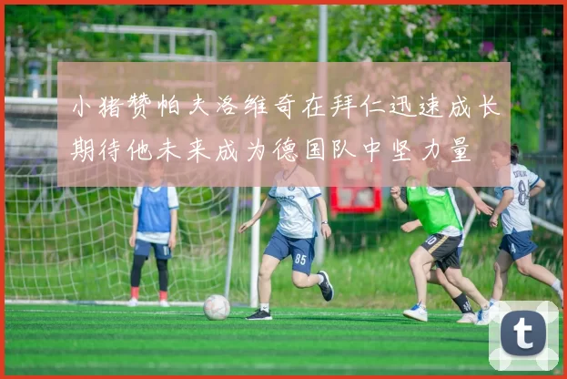 小猪赞帕夫洛维奇在拜仁迅速成长期待他未来成为德国队中坚力量