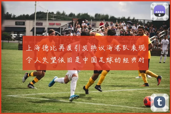 上海德比再度引发热议海港队表现令人失望依旧是中国足球的经典对决