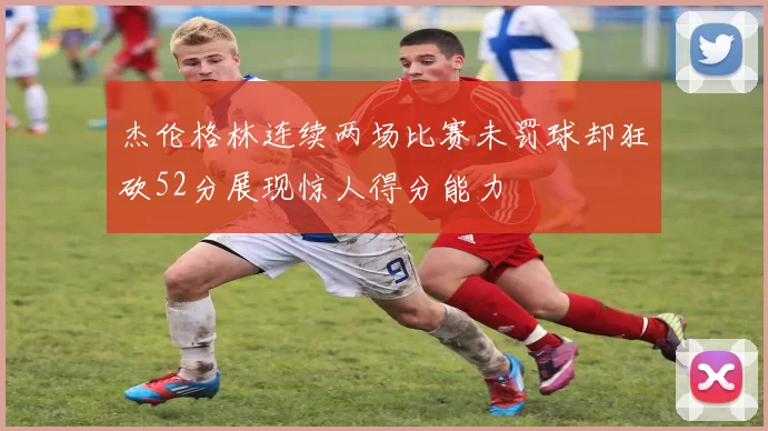 杰伦格林连续两场比赛未罚球却狂砍52分展现惊人得分能力